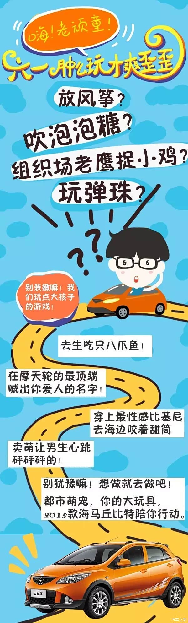 活动时间:5月30日-6月2日 活动奖品:属于老顽童的惊喜好礼! 活动规则:将活动分享给朋友们吧,跟朋友们分享你的六一儿童节趣玩计划吧,诸如“买一桶布丁看《猫和老鼠》””开丘比特去郊外的小溪抓泥鳅”,将发布截图发送至海马汽车官方微信即视为成功参与活动。 跟小朋友“抢”六一,争做老顽童,赶快制定出你的趣玩计划,和大玩具2015款丘比特一起出发吧! Let’s go!